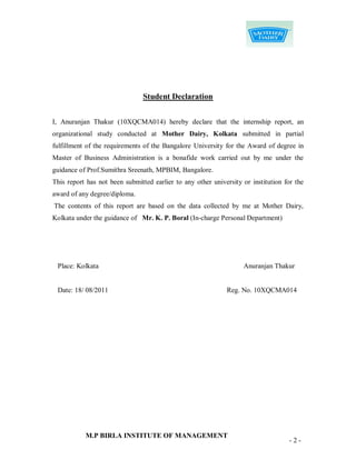 Student Declaration


I, Anuranjan Thakur (10XQCMA014) hereby declare that the internship report, an
organizational study conducted at Mother Dairy, Kolkata submitted in partial
fulfillment of the requirements of the Bangalore University for the Award of degree in
Master of Business Administration is a bonafide work carried out by me under the
guidance of Prof.Sumithra Sreenath, MPBIM, Bangalore.
This report has not been submitted earlier to any other university or institution for the
award of any degree/diploma.
The contents of this report are based on the data collected by me at Mother Dairy,
Kolkata under the guidance of Mr. K. P. Boral (In-charge Personal Department)




 Place: Kolkata                                                    Anuranjan Thakur


 Date: 18/ 08/2011                                           Reg. No. 10XQCMA014




           M.P BIRLA INSTITUTE OF MANAGEMENT
                                                                                   -2-
 