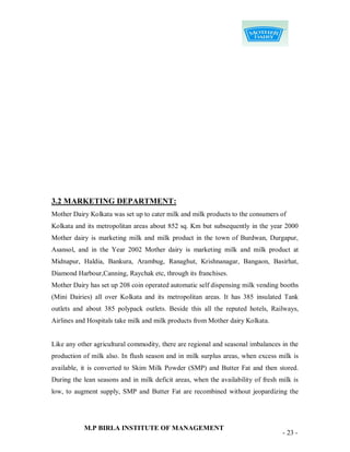 3.2 MARKETING DEPARTMENT:
Mother Dairy Kolkata was set up to cater milk and milk products to the consumers of
Kolkata and its metropolitan areas about 852 sq. Km but subsequently in the year 2000
Mother dairy is marketing milk and milk product in the town of Burdwan, Durgapur,
Asansol, and in the Year 2002 Mother dairy is marketing milk and milk product at
Midnapur, Haldia, Bankura, Arambug, Ranaghut, Krishnanagar, Bangaon, Basirhat,
Diamond Harbour,Canning, Raychak etc, through its franchises.
Mother Dairy has set up 208 coin operated automatic self dispensing milk vending booths
(Mini Dairies) all over Kolkata and its metropolitan areas. It has 385 insulated Tank
outlets and about 385 polypack outlets. Beside this all the reputed hotels, Railways,
Airlines and Hospitals take milk and milk products from Mother dairy Kolkata.


Like any other agricultural commodity, there are regional and seasonal imbalances in the
production of milk also. In flush season and in milk surplus areas, when excess milk is
available, it is converted to Skim Milk Powder (SMP) and Butter Fat and then stored.
During the lean seasons and in milk deficit areas, when the availability of fresh milk is
low, to augment supply, SMP and Butter Fat are recombined without jeopardizing the




           M.P BIRLA INSTITUTE OF MANAGEMENT
                                                                                   - 23 -
 