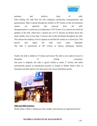 goodness               and                   nutritive                value          of               milk.
After chilling, the milk from the silos undergoes clarification, homogenization and
pasteurization. Milk is passed through the clarifier at 40 o Celsius so that all extraneous
matters       are        separated               and        removed           from         the        milk.
                                                                  o
Homogenization is carried out at a temperature of 70 Celsius. It is a process by which fat
globules in the milk, which have a natural size of 8-12 microns are broken down into
much smaller sizes of less than 2 microns and evenly distributed throughout the milk.
This reduces the tendency of fat to separate at and float the surface as a cream layer. This
process       also        makes               the        milk          more       easily         digestible.
The   milk    is     pasteurized        at    80o      Celsius    to    destroy   pathogenic       bacteria.




Finally, the milk is chilled to 4o Celsius and stored. The milk is now ready for travel to
thousands                          of                            waiting                         consumers.
Just prior to dispatch, the milk is glycol chilled to about 2 o Celsius and either
automatically packed in polyethylene pouches or loaded in Mother Dairy‟s fleet of
Insulated road milk tankers to be delivered at the various distribution points.




Milk and Milk Products:
Mother Dairy‟s Milk is wholesome, Pure, healthy, and nutritious an important food for




             M.P BIRLA INSTITUTE OF MANAGEMENT
                                                                                                     - 24 -
 