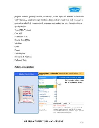 pregnant mothers, growing children, adolescents, adults, aged, and patients. It is fortified
with Vitamin A, antidote to night blindness. Fresh milk procured from milk producers is
pasteurized, clarified, Homogenized, processed, and packed and goes through stringent
quality checks.
Toned Milk Yoghurt.
Cow Milk
Full Cream Milk
Double Toned Milk
Misti Doi
Ghee
Paneer
Plain Yoghurt
Rosogolla & Rajbhog
Packaged Water


Pictures of the products


                                Homogenised & Pasteurised, [ Enriched with Vitamin A 2000 I.U
       DOUBLE TONED MILK
                               Per1000 ml ]

                               Composition                      Consumer Price [Inclusive all taxes]
                                                     [%]
                                Milk Fat               1.5               Rs. 21.00/Ltr in Poly Pouch

                                Milk SNF               9.0               Rs. 10.50/Half Ltr in Poly
                                                             Pouch
                                Nutritional
                               Information
                                [100 ml contains
                               approx.]
                                Added Vit A (I.U)     200
                                Proteins [g]         3.50
                                Carbohydrates [g]    4.70
                                Fat [gm]               1.5
                                Calcium [mg]          124

                                Available in :       Poly Pouches [ 1/2 lts, 1 lts ]
                                Energy         :     46 K calories/100ml.
                                                     Preparation of Coffee/Tea, preparation of
                                                     Paneer. As it contains low fat. It is ideal
                                Suitable For :
                                                     source of nutrition for adults & aged people
                                                     who are weight conscious.




            M.P BIRLA INSTITUTE OF MANAGEMENT
                                                                                                 - 25 -
 