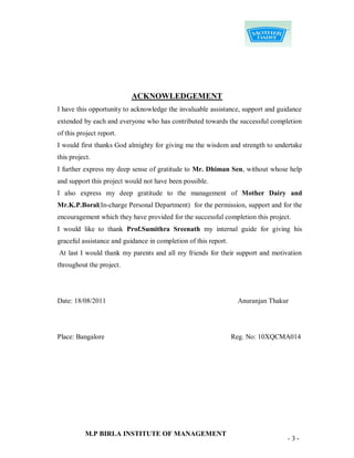 ACKNOWLEDGEMENT
I have this opportunity to acknowledge the invaluable assistance, support and guidance
extended by each and everyone who has contributed towards the successful completion
of this project report.
I would first thanks God almighty for giving me the wisdom and strength to undertake
this project.
I further express my deep sense of gratitude to Mr. Dhiman Sen, without whose help
and support this project would not have been possible.
I also express my deep gratitude to the management of Mother Dairy and
Mr.K.P.Boral(In-charge Personal Department) for the permission, support and for the
encouragement which they have provided for the successful completion this project.
I would like to thank Prof.Sumithra Sreenath my internal guide for giving his
graceful assistance and guidance in completion of this report.
At last I would thank my parents and all my friends for their support and motivation
throughout the project.




Date: 18/08/2011                                                  Anuranjan Thakur




Place: Bangalore                                                 Reg. No: 10XQCMA014




           M.P BIRLA INSTITUTE OF MANAGEMENT
                                                                                 -3-
 