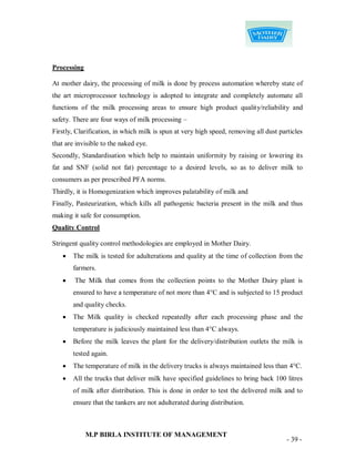 Processing

At mother dairy, the processing of milk is done by process automation whereby state of
the art microprocessor technology is adopted to integrate and completely automate all
functions of the milk processing areas to ensure high product quality/reliability and
safety. There are four ways of milk processing –
Firstly, Clarification, in which milk is spun at very high speed, removing all dust particles
that are invisible to the naked eye.
Secondly, Standardisation which help to maintain uniformity by raising or lowering its
fat and SNF (solid not fat) percentage to a desired levels, so as to deliver milk to
consumers as per prescribed PFA norms.
Thirdly, it is Homogenization which improves palatability of milk and
Finally, Pasteurization, which kills all pathogenic bacteria present in the milk and thus
making it safe for consumption.
Quality Control

Stringent quality control methodologies are employed in Mother Dairy.
      The milk is tested for adulterations and quality at the time of collection from the
       farmers.
       The Milk that comes from the collection points to the Mother Dairy plant is
       ensured to have a temperature of not more than 4°C and is subjected to 15 product
       and quality checks.
      The Milk quality is checked repeatedly after each processing phase and the
       temperature is judiciously maintained less than 4°C always.
      Before the milk leaves the plant for the delivery/distribution outlets the milk is
       tested again.
      The temperature of milk in the delivery trucks is always maintained less than 4°C.
      All the trucks that deliver milk have specified guidelines to bring back 100 litres
       of milk after distribution. This is done in order to test the delivered milk and to
       ensure that the tankers are not adulterated during distribution.



             M.P BIRLA INSTITUTE OF MANAGEMENT
                                                                                       - 39 -
 