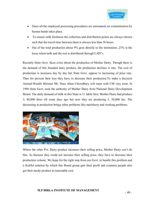    Since all the employed processing procedures are automated, no contamination by
       human hands takes place.
       To ensure milk freshness the collection and distribution points are always chosen
       such that the travel time between them is always less than 36 hours.
      Out of the total production about 9% goes directly to the institutions ,23% is the
       loose token milk and the rest is distributed through LAD‟s.


Recently State Govt. faces crisis about the production of Mother Dairy. Though there is
the demand of this branded dairy product, the production declines it rate. The cost of
production is increases day by day but State Govt. oppose to increasing of price rate.
Thus for prevent their loss they have to decrease their production.To make a decision
Animal-Wealth Minister Mr. Nure Alam Chowdhury will meet with CM very soon. In
1996 State Govt. took the authority of Mother Dairy from National Dairy Development
Board. The daily demand of milk in this State is 11 lakhs litre; Mother Dairy had produce
3, 80,000 litres till some days ago but now they are producing 3, 50,000 lire. The
decreasing in production brings other problems like machinery and working problems.




Where the other Pvt. Dairy product increases their selling price, Mother Dairy can‟t do
this. As because they could not increase their selling price, they have to decrease their
production volume. We hope for the right step from our Govt. to handle this problem and
a fruitful solution by which this Brand group gets their profit and common people also
get their needy product at reasonable cost.




            M.P BIRLA INSTITUTE OF MANAGEMENT
                                                                                   - 40 -
 