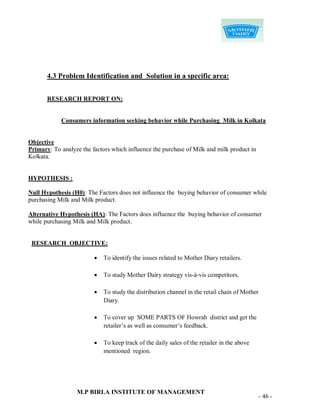 4.3 Problem Identification and Solution in a specific area:


       RESEARCH REPORT ON:


            Consumers information seeking behavior while Purchasing Milk in Kolkata


Objective
Primary: To analyze the factors which influence the purchase of Milk and milk product in
Kolkata.


HYPOTHESIS :

Null Hypothesis (H0): The Factors does not influence the buying behavior of consumer while
purchasing Milk and Milk product.

Alternative Hypothesis (HA): The Factors does influence the buying behavior of consumer
while purchasing Milk and Milk product.


 RESEARCH OBJECTIVE:

                            To identify the issues related to Mother Diary retailers.

                            To study Mother Dairy strategy vis-à-vis competitors.

                            To study the distribution channel in the retail chain of Mother
                             Diary.

                            To cover up SOME PARTS OF Howrah district and get the
                             retailer‟s as well as consumer‟s feedback.

                            To keep track of the daily sales of the retailer in the above
                             mentioned region.




                  M.P BIRLA INSTITUTE OF MANAGEMENT
                                                                                               - 46 -
 
