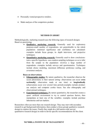    Personally visited prospective retailers .

      Made analyses of the competitors product.




                                 METHOD IN SHORT

Methodologically, marketing research uses the following types of research designs:
Based on questioning:
           Qualitative marketing research: Generally used for exploratory
              purposes-small number of respondents- not generalizable to the whole
              population- statistical significance and confidence not calculated-
              examples include focus groups, in- depth interviews, and projective
              techniques.
           Quantitative marketing research: Generally used to draw conclusions-
              tests a specific hypothesis- uses random sampling techniques so as to infer
              from the sample to the population- involves a large number of
              respondents- examples include surveys and questionnaires. Techniques
              include choice modeling, maximum difference preference scaling, and
              covariance analysis.

          Bases on observations:
           Ethnographic studies: By nature qualitative, the researcher observes the
             social phenomena in their natural setting- observations can occur cross
             sectionally( observation made at one time) or longitudinally
             (observations occur over several time period)-examples include product-
             use analysis and computer cookie traces. See also ethnography and
             observational techniques.
           Experimental techniques: By nature quantitative, the researcher creates a
             quasi- artificial environment to try to control spurious factors, then
             manipulates at least one of the variables- examples include purchase
             laboratories and test markets.

Researchers often use more than one research design. They may start with secondary
research to get background information, then conduct a focus group( qualitative research
design) to explore the issues. Finally they might do a full nation-wide survey(
quantitative research design) in order to devise specific recommendations for the client.




           M.P BIRLA INSTITUTE OF MANAGEMENT
                                                                                    - 48 -
 