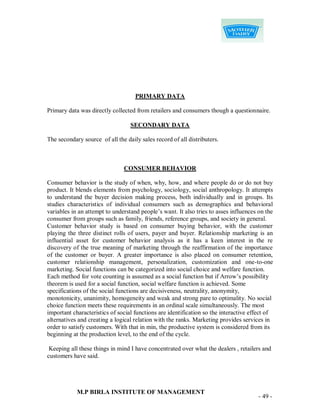 PRIMARY DATA

Primary data was directly collected from retailers and consumers though a questionnaire.

                                  SECONDARY DATA

The secondary source of all the daily sales record of all distributers.



                               CONSUMER BEHAVIOR

Consumer behavior is the study of when, why, how, and where people do or do not buy
product. It blends elements from psychology, sociology, social anthropology. It attempts
to understand the buyer decision making process, both individually and in groups. Its
studies characteristics of individual consumers such as demographics and behavioral
variables in an attempt to understand people‟s want. It also tries to asses influences on the
consumer from groups such as family, friends, reference groups, and society in general.
Customer behavior study is based on consumer buying behavior, with the customer
playing the three distinct rolls of users, payer and buyer. Relationship marketing is an
influential asset for customer behavior analysis as it has a keen interest in the re
discovery of the true meaning of marketing through the reaffirmation of the importance
of the customer or buyer. A greater importance is also placed on consumer retention,
customer relationship management, personalization, customization and one-to-one
marketing. Social functions can be categorized into social choice and welfare function.
Each method for vote counting is assumed as a social function but if Arrow‟s possibility
theorem is used for a social function, social welfare function is achieved. Some
specifications of the social functions are decisiveness, neutrality, anonymity,
monotonicity, unanimity, homogeneity and weak and strong pare to optimality. No social
choice function meets these requirements in an ordinal scale simultaneously. The most
important characteristics of social functions are identification so the interactive effect of
alternatives and creating a logical relation with the ranks. Marketing provides services in
order to satisfy customers. With that in min, the productive system is considered from its
beginning at the production level, to the end of the cycle.

 Keeping all these things in mind I have concentrated over what the dealers , retailers and
customers have said.




            M.P BIRLA INSTITUTE OF MANAGEMENT
                                                                                       - 49 -
 