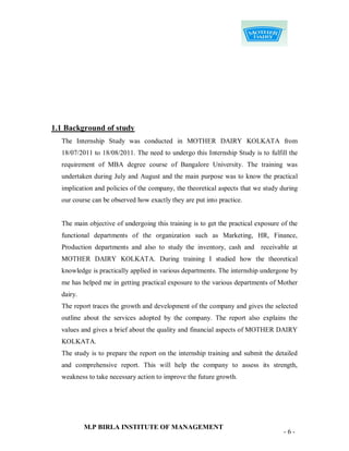 1.1 Background of study
  The Internship Study was conducted in MOTHER DAIRY KOLKATA from
  18/07/2011 to 18/08/2011. The need to undergo this Internship Study is to fulfill the
  requirement of MBA degree course of Bangalore University. The training was
  undertaken during July and August and the main purpose was to know the practical
  implication and policies of the company, the theoretical aspects that we study during
  our course can be observed how exactly they are put into practice.


  The main objective of undergoing this training is to get the practical exposure of the
  functional departments of the organization such as Marketing, HR, Finance,
  Production departments and also to study the inventory, cash and receivable at
  MOTHER DAIRY KOLKATA. During training I studied how the theoretical
  knowledge is practically applied in various departments. The internship undergone by
  me has helped me in getting practical exposure to the various departments of Mother
  dairy.
  The report traces the growth and development of the company and gives the selected
  outline about the services adopted by the company. The report also explains the
  values and gives a brief about the quality and financial aspects of MOTHER DAIRY
  KOLKATA.
  The study is to prepare the report on the internship training and submit the detailed
  and comprehensive report. This will help the company to assess its strength,
  weakness to take necessary action to improve the future growth.




           M.P BIRLA INSTITUTE OF MANAGEMENT
                                                                                  -6-
 