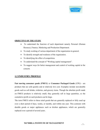 OBJECTIVE OF THE STUDY
           To understand the function of each department namely Personal (Human
           Rsource), Finance, Marketing and Production Department.
          To study working of various department of the organization in general.
          To identify strength and weakness of the organization.
          To identifying the effect of competition.
          To understand the concept of “Working capital management”.
          To suggest ways for better management and control of working capital at the
           concern.


1.2 INDUSTRY PROFILE


Fast moving consumer goods (FMCG) or Consumer Packaged Goods (CPG) – are
products that are sold quickly and at relatively low cost. Examples include non-durable
goods such as soft drinks, toiletries, and grocery items. Though the absolute profit made
on FMCG products is relatively small, they generally sell in large quantities, so the
cumulative profit on such products can be large.
The term FMCG refers to those retail goods that are generally replaced or fully used up
over a short period of days, weeks, or months, and within one year. This contrasts with
durable goods or major appliances such as kitchen appliances, which are generally
replaced over a period of several years.




            M.P BIRLA INSTITUTE OF MANAGEMENT
                                                                                    -7-
 