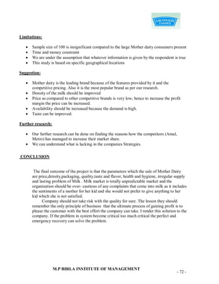 Limitations:

      Sample size of 100 is insignificant compared to the large Mother dairy consumers present
      Time and money constraint
      We are under the assumption that whatever information is given by the respondent is true
      This study is based on specific geographical locations

Suggestion:

      Mother dairy is the leading brand because of the features provided by it and the
       competitive pricing. Also it is the most popular brand as per our research.
      Density of the milk should be improved
      Price as compared to other competitive brands is very low, hence to increase the profit
       margin the price can be increased.
      Availability should be increased because the demand is high.
      Taste can be improved.

Further research:

      Our further research can be done on finding the reasons how the competitors (Amul,
       Metro) has managed to increase their market share.
      We can understand what is lacking in the companies Strategies.

CONCLUSION


        The final outcome of the project is that the parameters which the sale of Mother Dairy
       are price,density,packaging, quality,taste and flavor, health and hygiene, irregular supply
       and lasting problem of Milk . Milk market is totally unpredictable market and the
       organization should be over- cautious of any complaints that come into milk as it includes
       the sentiments of a mother for her kid and she would not prefer to give anything to her
       kid which she is not satisfied.
             Company should not take risk with the quality for sure. The lesson they should
       remember the only principle of business that the ultimate process of gaining profit is to
       please the customer with the best effort the company can take. I render this solution to the
       company. If the problem in system become critical too much critical the perfect and
       emergency recovery can solve the problem.




                    M.P BIRLA INSTITUTE OF MANAGEMENT
                                                                                             - 72 -
 