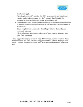 Insufficient supply.
      According to sources it‟s reported that 100% replacement is sent to dealers or
       retailers but for unknown reason they don‟t get more than 50% of it. So
       investigation is needed in distribution and supply chain level.
      Chalan/voucher/sheet must be provided in hand by the driver and relation in terms
       of financial as well as behavioural should be fair and clean. It must be ordered if
       found absent
      Direct complaint telephone number should be provided for them and quick
       response is necessary
      All the subsequent notes must be taken care of soon to run in same pace with
       other Giant companies.

  I can suggest the company to convert every „NO‟ to „YES‟ and their complaint should
be taken care of. This is the gist of the every problem I have got from the people over
whom I have run my research. Solving these, Market will be a bit more to company‟s
side.




           M.P BIRLA INSTITUTE OF MANAGEMENT
                                                                                    - 74 -
 