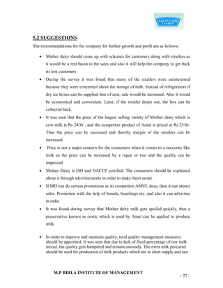 5.2 SUGGESTIONS
The recommendations for the company for further growth and profit are as follows:

      Mother dairy should come up with schemes for customers along with retailers as
       it would be a real boost to the sales and also it will help the company to get back
       its lost customers
      During the survey it was found that many of the retailers were uninterested
       because they were concerned about the storage of milk. Instead of refrigerators if
       dry ice boxes can be supplied free of cost, sale would be increased. Also it would
       be economical and convenient. Later, if the retailer drops out, the box can be
       collected back.
      It was seen that the price of the largest selling variety of Mother dairy which is
       cow milk is Rs 24/ltr , and the competitor product of Amul is priced at Rs 25/ltr.
       Thus the price can be increased and thereby margin of the retailers can be
       increased
      Price is not a major concern for the consumers when it comes to a necessity like
       milk so the price can be increased by a rupee or two and the quality can be
       improved
      Mother Dairy is ISO and HACCP certified. The consumers should be explained
       about it through advertisements in order to make them aware
      If MD can do certain promotions as its competitor AMUL does, then it can attract
       sales. Promotion with the help of boards, hoardings etc. and also it can advertise
       in radio
      It was found during survey that Mother dairy milk gets spoiled quickly, thus a
       preservative known as costic which is used by Amul can be applied to produce
       milk.

      In order to improve and maintain quality, total quality management measures
       should be appointed. It was seen that due to lack of fixed percentage of raw milk
       mixed, the quality gets hampered and remain unsteady. The extra milk procured
       should be used for production of milk products which are in short supply and raw



           M.P BIRLA INSTITUTE OF MANAGEMENT
                                                                                    - 77 -
 