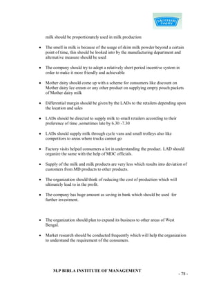 milk should be proportionately used in milk production

   The smell in milk is because of the usage of skim milk powder beyond a certain
    point of time, this should be looked into by the manufacturing department and
    alternative measure should be used

   The company should try to adopt a relatively short period incentive system in
    order to make it more friendly and achievable

   Mother dairy should come up with a scheme for consumers like discount on
    Mother dairy Ice cream or any other product on supplying empty pouch packets
    of Mother dairy milk

   Differential margin should be given by the LADs to the retailers depending upon
    the location and sales

   LADs should be directed to supply milk to small retailers according to their
    preference of time ,sometimes late by 6.30 -7.30

   LADs should supply milk through cycle vans and small trolleys also like
    competitors to areas where trucks cannot go

   Factory visits helped consumers a lot in understanding the product. LAD should
    organize the same with the help of MDC officials.

   Supply of the milk and milk products are very less which results into deviation of
    customers from MD products to other products.

   The organization should think of reducing the cost of production which will
    ultimately lead to in the profit.

   The company has huge amount as saving in bank which should be used for
    further investment.



   The organization should plan to expand its business to other areas of West
    Bengal.

   Market research should be conducted frequently which will help the organization
    to understand the requirement of the consumers.




        M.P BIRLA INSTITUTE OF MANAGEMENT
                                                                                   - 78 -
 