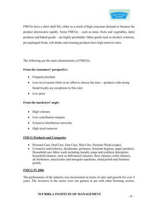FMCGs have a short shelf life, either as a result of high consumer demand or because the
product deteriorates rapidly. Some FMCGs – such as meat, fruits and vegetables, dairy
products and baked goods – are highly perishable. Other goods such as alcohol, toiletries,
pre-packaged foods, soft drinks and cleaning products have high turnover rates.




The following are the main characteristics of FMCGs:

From the consumers' perspective:

      Frequent purchase
      Low involvement (little or no effort to choose the item -- products with strong
       brand loyalty are exceptions to this rule)
      Low price

From the marketers' angle:

      High volumes
      Low contribution margins
      Extensive distribution networks
      High stock turnover

FMCG Products and Categories

      Personal Care, Oral Care, Hair Care, Skin Care, Personal Wash (soaps);
      Cosmetics and toiletries, deodorants, perfumes, feminine hygiene, paper products;
       Household care fabric wash including laundry soaps and synthetic detergents;
       household cleaners, such as dish/utensil cleaners, floor cleaners, toilet cleaners,
       air fresheners, insecticides and mosquito repellents, metal polish and furniture
       polish;

FMCG IN 2006

The performance of the industry was inconsistent in terms of sales and growth for over 4
years. The investors in the sector were not gainers at par with other booming sectors.



           M.P BIRLA INSTITUTE OF MANAGEMENT
                                                                                     -8-
 