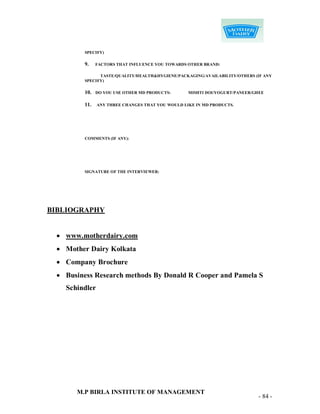 SPECIFY)

         9.    FACTORS THAT INFLUENCE YOU TOWARDS OTHER BRAND:

               TASTE/QUALITY/HEALTH&HYGIENE/PACKAGING/AVAILABILITY/OTHERS (IF ANY
         SPECIFY)

         10.   DO YOU USE OTHER MD PRODUCTS:      MISHTI DOI/YOGURT/PANEER/GHEE

         11.   ANY THREE CHANGES THAT YOU WOULD LIKE IN MD PRODUCTS.




         COMMENTS (IF ANY):




         SIGNATURE OF THE INTERVIEWER:




BIBLIOGRAPHY


  www.motherdairy.com
  Mother Dairy Kolkata
  Company Brochure
  Business Research methods By Donald R Cooper and Pamela S
   Schindler




      M.P BIRLA INSTITUTE OF MANAGEMENT
                                                                            - 84 -
 