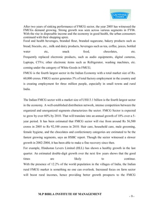 After two years of sinking performance of FMCG sector, the year 2005 has witnessed the
FMCGs demand growing. Strong growth was seen across various segments in FY06.
With the rise in disposable income and the economy in good health, the urban consumers
continued with their shopping spree.
Food and health beverages, branded flour, branded sugarcane, bakery products such as
bread, biscuits, etc., milk and dairy products, beverages such as tea, coffee, juices, bottled
water            etc,           snack              food,           chocolates,            etc.
Frequently replaced electronic products, such as audio equipments, digital cameras,
Laptops, CTVs; other electronic items such as Refrigerator, washing machines, etc.
coming under the category of White Goods in FMCG;
FMCG is the fourth largest sector in the Indian Economy with a total market size of Rs.
60,000 crores. FMCG sector generates 5% of total factory employment in the country and
is creating employment for three million people, especially in small towns and rural
India.


The Indian FMCG sector with a market size of US$13.1 billion is the fourth largest sector
in the economy. A well-established distribution network, intense competition between the
organized and unorganized segments characterizes the sector. FMCG Sector is expected
to grow by over 60% by 2010. That will translate into an annual growth of 10% over a 5-
year period. It has been estimated that FMCG sector will rise from around Rs 56,500
crores in 2005 to Rs 92,100 crores in 2010. Hair care, household care, male grooming,
female hygiene, and the chocolates and confectionery categories are estimated to be the
fastest growing segments, says an HSBC report. Though the sector witnessed a slower
growth in 2002-2004, it has been able to make a fine recovery since then.
For example, Hindustan Levers Limited (HLL) has shown a healthy growth in the last
quarter. An estimated double-digit growth over the next few years shows that the good
times                   are               likely                 to                 continue.
With the presence of 12.2% of the world population in the villages of India, the Indian
rural FMCG market is something no one can overlook. Increased focus on farm sector
will boost rural incomes, hence providing better growth prospects to the FMCG




            M.P BIRLA INSTITUTE OF MANAGEMENT
                                                                                        -9-
 