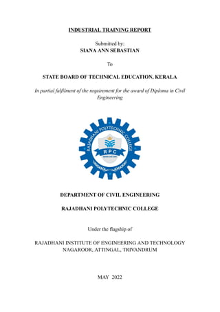 INDUSTRIAL TRAINING REPORT
Submitted by:
SIANA ANN SEBASTIAN
To
STATE BOARD OF TECHNICAL EDUCATION, KERALA
In partial fulfilment of the requirement for the award of Diploma in Civil
Engineering
DEPARTMENT OF CIVIL ENGINEERING
RAJADHANI POLYTECHNIC COLLEGE
Under the flagship of
RAJADHANI INSTITUTE OF ENGINEERING AND TECHNOLOGY
NAGAROOR, ATTINGAL, TRIVANDRUM
MAY 2022
 