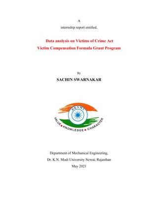 A
internship report entitled.
Data analysis on Victims of Crime Act
Victim Compensation Formula Grant Program
By
SACHIN SWARNAKAR
Department of Mechanical Engineering,
Dr. K.N. Modi University Newai, Rajasthan
May 2021
 