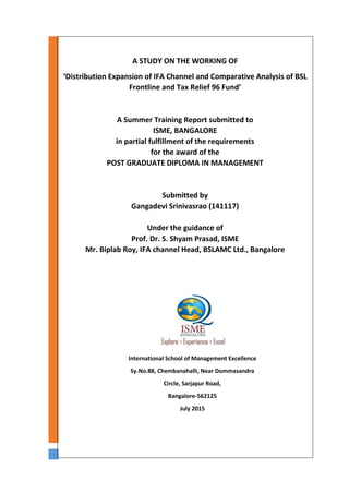 A STUDY ON THE WORKING OF
‘Distribution Expansion of IFA Channel and Comparative Analysis of BSL
Frontline and Tax Relief 96 Fund’
A Summer Training Report submitted to
ISME, BANGALORE
in partial fulfillment of the requirements
for the award of the
POST GRADUATE DIPLOMA IN MANAGEMENT
Submitted by
Gangadevi Srinivasrao (141117)
Under the guidance of
Prof. Dr. S. Shyam Prasad, ISME
Mr. Biplab Roy, IFA channel Head, BSLAMC Ltd., Bangalore
International School of Management Excellence
Sy.No.88, Chembanahalli, Near Dommasandra
Circle, Sarjapur Road,
Bangalore-562125
July 2015
July 2015
 