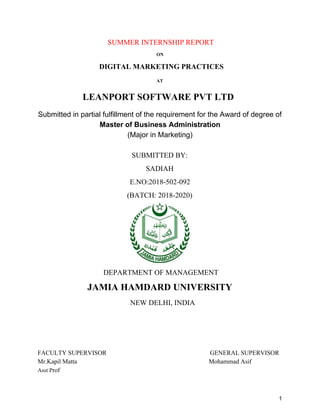 SUMMER INTERNSHIP REPORT
ON
​DIGITAL MARKETING PRACTICES
AT
​LEANPORT SOFTWARE PVT LTD
Submitted in partial fulfillment of the requirement for the Award of degree of
Master of Business Administration
(Major in Marketing)
SUBMITTED BY:
SADIAH
E.NO:2018-502-092
(BATCH: 2018-2020)
DEPARTMENT OF MANAGEMENT
JAMIA HAMDARD UNIVERSITY
NEW DELHI, INDIA
FACULTY SUPERVISOR GENERAL SUPERVISOR
Mr.Kapil Matta Mohammad Asif
Asst P​rof
1
 