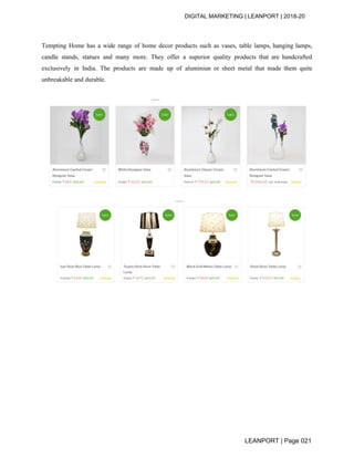 DIGITAL MARKETING | LEANPORT | 2018-20
Tempting Home has a wide range of home decor products such as vases, table lamps, hanging lamps,
candle stands, statues and many more. They offer a superior quality products that are handcrafted
exclusively in India. The products are made up of aluminiun or sheet metal that made them quite
unbreakable and durable.
LEANPORT | Page 021
 