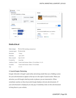 DIGITAL MARKETING | LEANPORT | 2018-20
Details of the ad
Daily budget ​₹410.64 INR (including estimated tax)
Amount spent ​₹3,494.49 INR
Duration ​10 days
End date ​Apr 8, 2019
Date created ​Mar 29, 2019
Created by ​Limo Fahr
Audience Name ​United Arab Emirates: Dubai (+25 mi) Dubai, 18 - 65+
Location ​United Arab Emirates: Dubai (+25 mi) Dubai
Age ​18 - 65+
2. Search Engine Marketing
Google Adwords is Google’s paid online advertising model that uses a bidding system
for your advertisement to appear to the top or to the right of search results. When you
advertise you tell Google what keywords or phrases you are interested in. When
somebody searches on these keywords Google displays relevant advertisements. If
your advertisement is displayed you only pay if somebody clicks on this advertisement
to bring them to your website.
LEANPORT | Page 035
 