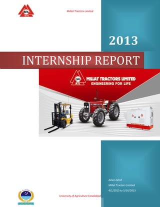 Millat Tractors Limited

2013
INTERNSHIP REPORT

Azlan Zahid
Millat Tractors Limited
4/1/2013 to 5/16/2013
University of Agriculture Faisalabad

Page 1

 
