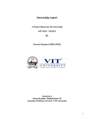 1
Internship report
A Project Report for the internship
8/07/2015 -7/8/2015
By
Navneet Kumar-(13BCL0322)
Submitted to
Internal guide: Muthukumar M
Associate Professor, SCALE, VIT University
 