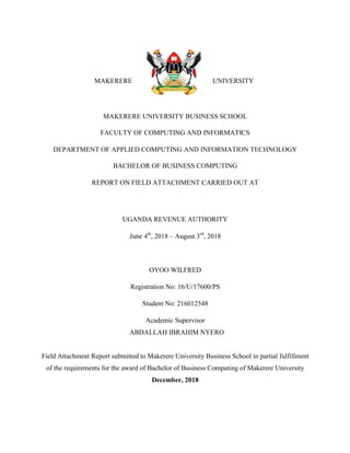 i
MAKERERE UNIVERSITY
MAKERERE UNIVERSITY BUSINESS SCHOOL
FACULTY OF COMPUTING AND INFORMATICS
DEPARTMENT OF APPLIED COMPUTING AND INFORMATION TECHNOLOGY
BACHELOR OF BUSINESS COMPUTING
REPORT ON FIELD ATTACHMENT CARRIED OUT AT
UGANDA REVENUE AUTHORITY
June 4th
, 2018 – August 3rd
, 2018
OYOO WILFRED
Registration No: 16/U/17600/PS
Student No: 216012548
Academic Supervisor
ABDALLAH IBRAHIM NYERO
Field Attachment Report submitted to Makerere University Business School in partial fulfillment
of the requirements for the award of Bachelor of Business Computing of Makerere University
December, 2018
 
