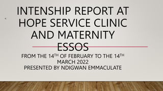INTENSHIP REPORT AT
HOPE SERVICE CLINIC
AND MATERNITY
ESSOS
FROM THE 14TH OF FEBRUARY TO THE 14TH
MARCH 2022
PRESENTED BY NDIGWAN EMMACULATE
<
 