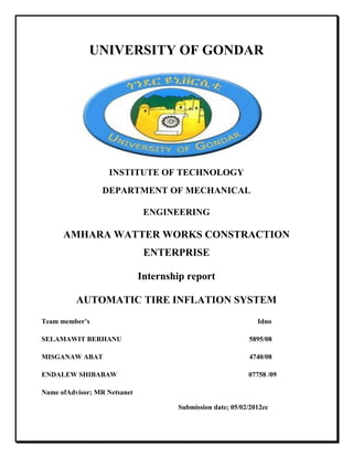 UNIVERSITY OF GONDAR
INSTITUTE OF TECHNOLOGY
DEPARTMENT OF MECHANICAL
ENGINEERING
AMHARA WATTER WORKS CONSTRACTION
ENTERPRISE
Internship report
AUTOMATIC TIRE INFLATION SYSTEM
Team member’s Idno
SELAMAWIT BERHANU 5895/08
MISGANAW ABAT 4740/08
ENDALEW SHIBABAW 07758 /09
Name ofAdvisor; MR Netsanet
Submission date; 05/02/2012ec
 