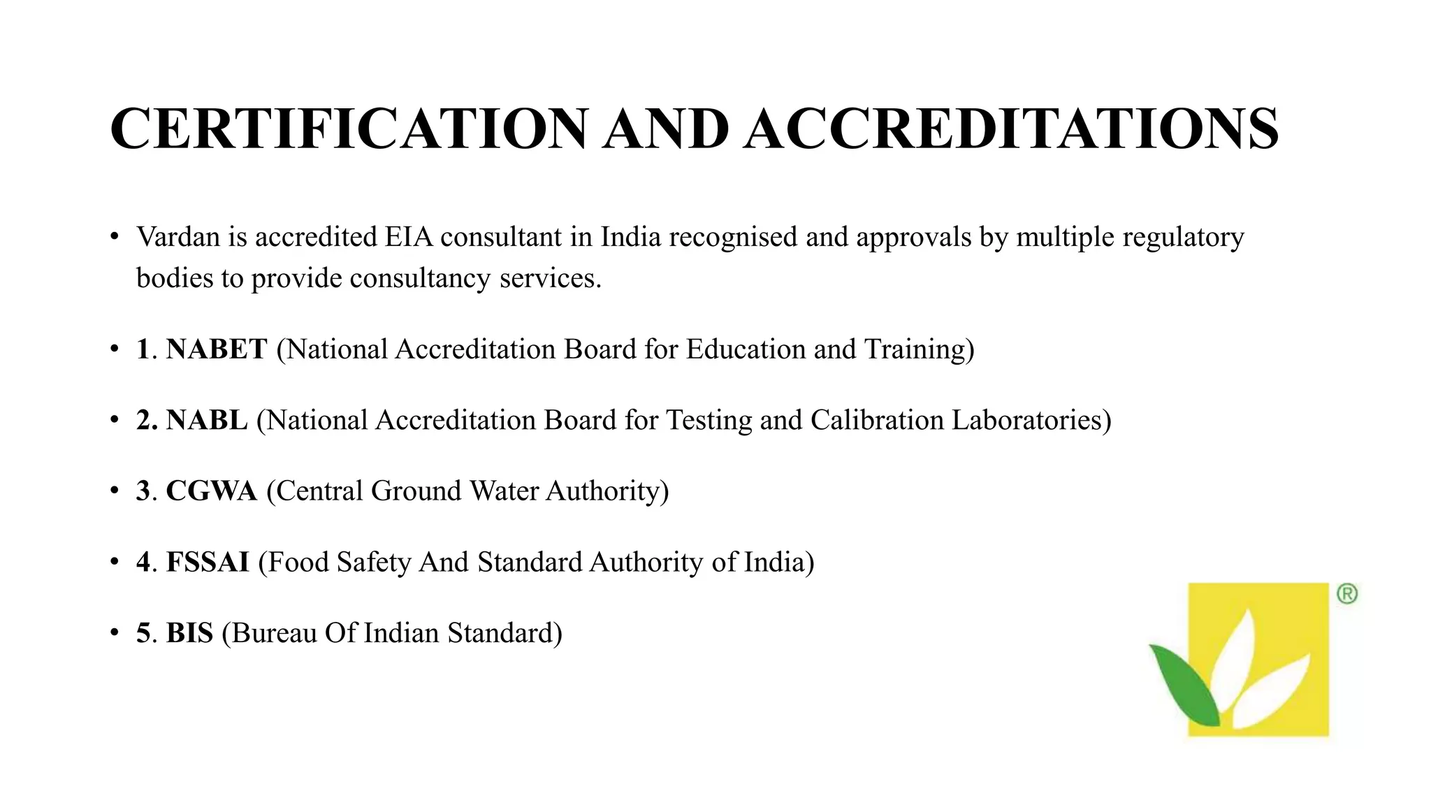 CERTIFICATION AND ACCREDITATIONS
• Vardan is accredited EIA consultant in India recognised and approvals by multiple regulatory
bodies to provide consultancy services.
• 1. NABET (National Accreditation Board for Education and Training)
• 2. NABL (National Accreditation Board for Testing and Calibration Laboratories)
• 3. CGWA (Central Ground Water Authority)
• 4. FSSAI (Food Safety And Standard Authority of India)
• 5. BIS (Bureau Of Indian Standard)
 