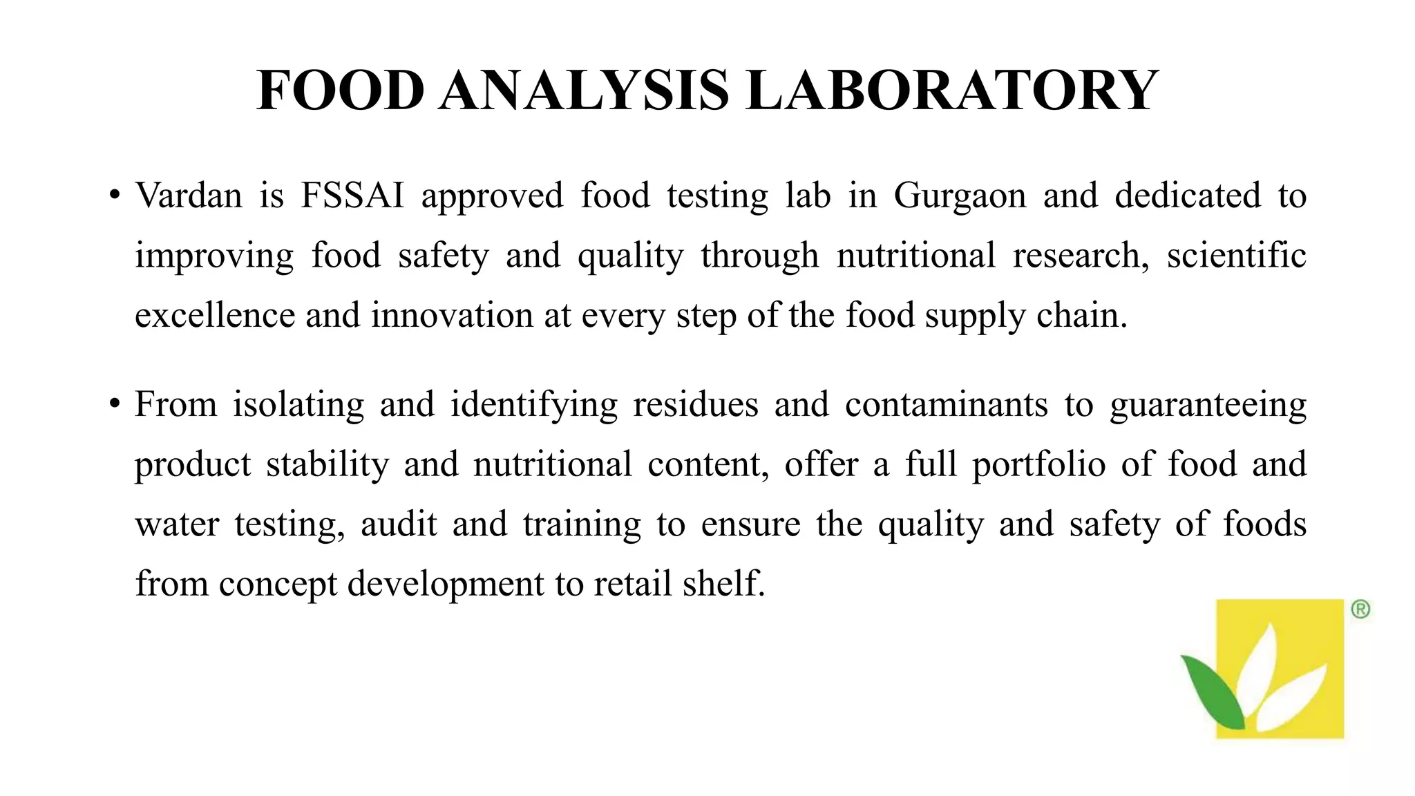 FOOD ANALYSIS LABORATORY
• Vardan is FSSAI approved food testing lab in Gurgaon and dedicated to
improving food safety and quality through nutritional research, scientific
excellence and innovation at every step of the food supply chain.
• From isolating and identifying residues and contaminants to guaranteeing
product stability and nutritional content, offer a full portfolio of food and
water testing, audit and training to ensure the quality and safety of foods
from concept development to retail shelf.
 