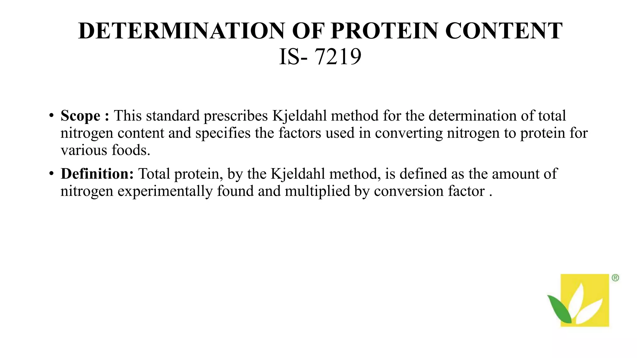 DETERMINATION OF PROTEIN CONTENT
IS- 7219
• Scope : This standard prescribes Kjeldahl method for the determination of total
nitrogen content and specifies the factors used in converting nitrogen to protein for
various foods.
• Definition: Total protein, by the Kjeldahl method, is defined as the amount of
nitrogen experimentally found and multiplied by conversion factor .
 