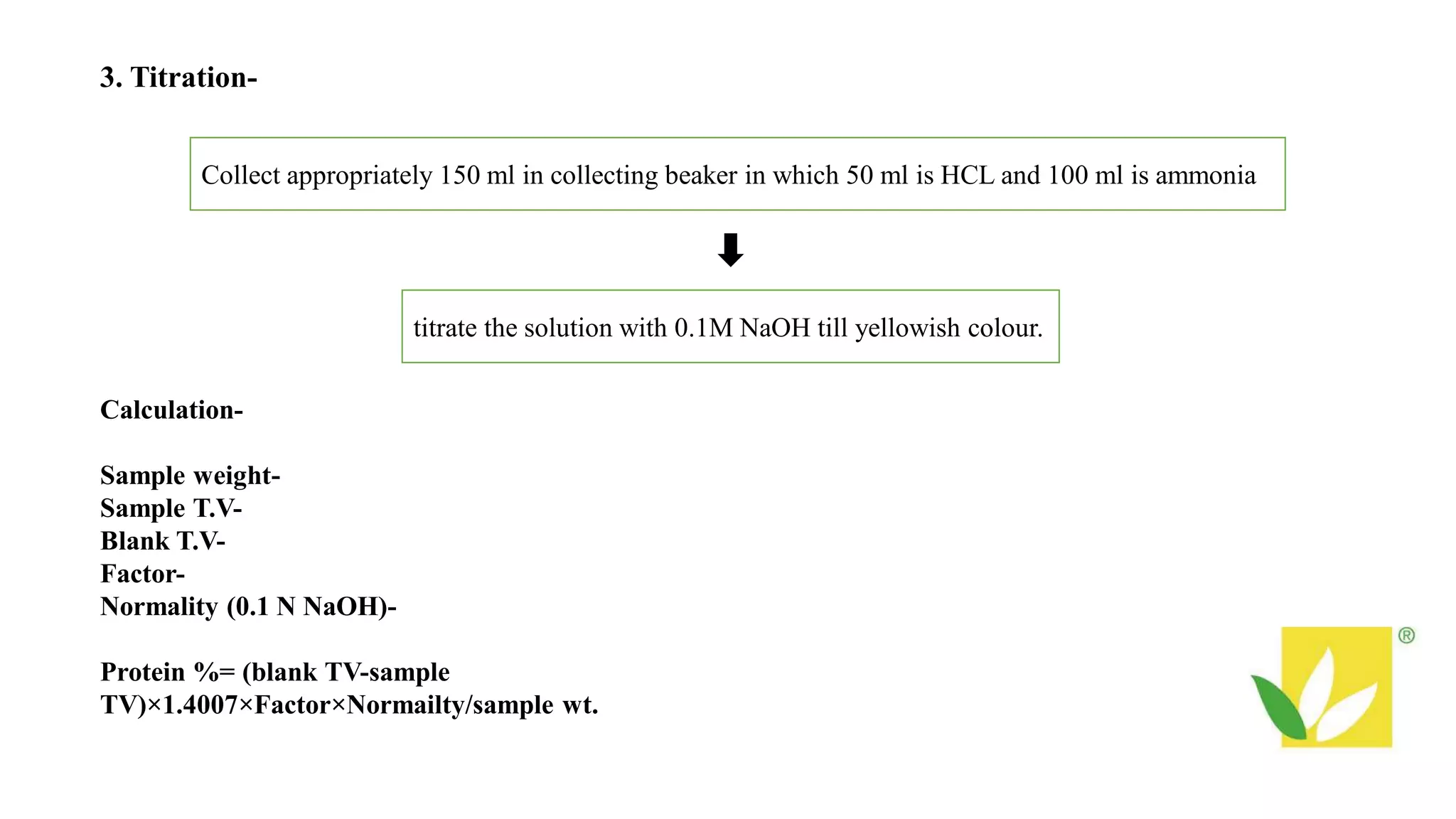 3. Titration-
Collect appropriately 150 ml in collecting beaker in which 50 ml is HCL and 100 ml is ammonia
titrate the solution with 0.1M NaOH till yellowish colour.
Calculation-
Sample weight-
Sample T.V-
Blank T.V-
Factor-
Normality (0.1 N NaOH)-
Protein %= (blank TV-sample
TV)×1.4007×Factor×Normailty/sample wt.
 
