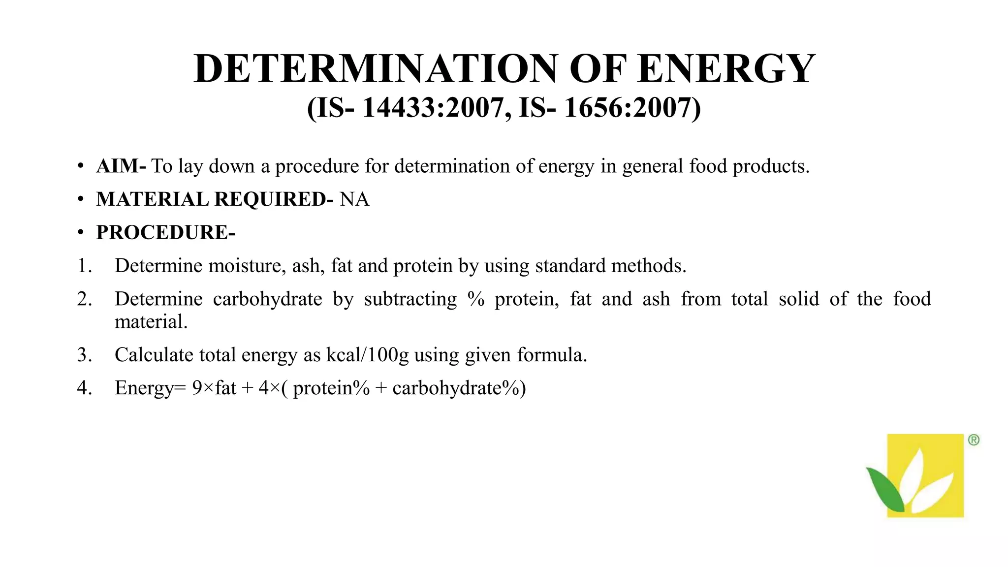 DETERMINATION OF ENERGY
(IS- 14433:2007, IS- 1656:2007)
• AIM- To lay down a procedure for determination of energy in general food products.
• MATERIAL REQUIRED- NA
• PROCEDURE-
1. Determine moisture, ash, fat and protein by using standard methods.
2. Determine carbohydrate by subtracting % protein, fat and ash from total solid of the food
material.
3. Calculate total energy as kcal/100g using given formula.
4. Energy= 9×fat + 4×( protein% + carbohydrate%)
 
