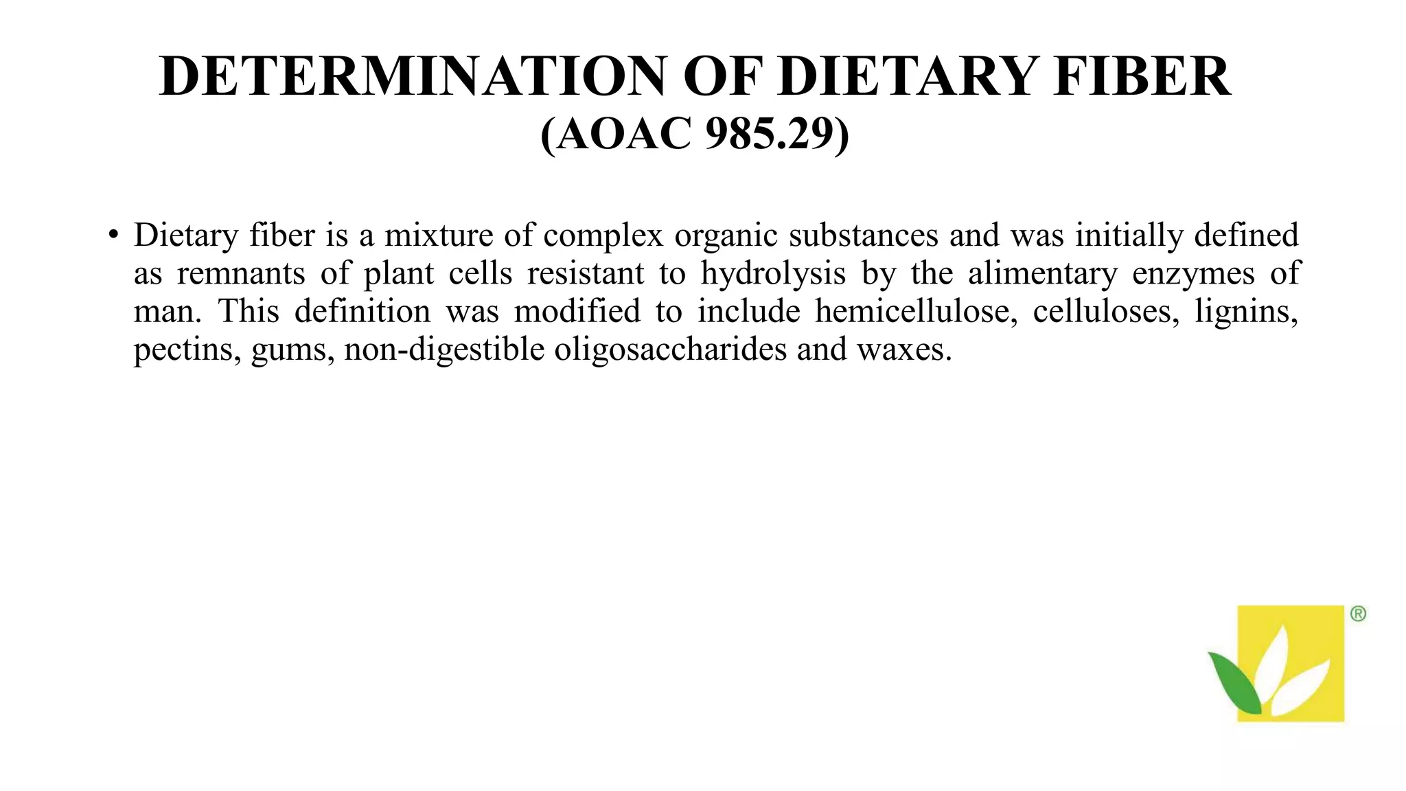 DETERMINATION OF DIETARY FIBER
(AOAC 985.29)
• Dietary fiber is a mixture of complex organic substances and was initially defined
as remnants of plant cells resistant to hydrolysis by the alimentary enzymes of
man. This definition was modified to include hemicellulose, celluloses, lignins,
pectins, gums, non-digestible oligosaccharides and waxes.
 