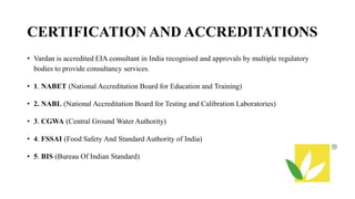 CERTIFICATION AND ACCREDITATIONS
• Vardan is accredited EIA consultant in India recognised and approvals by multiple regulatory
bodies to provide consultancy services.
• 1. NABET (National Accreditation Board for Education and Training)
• 2. NABL (National Accreditation Board for Testing and Calibration Laboratories)
• 3. CGWA (Central Ground Water Authority)
• 4. FSSAI (Food Safety And Standard Authority of India)
• 5. BIS (Bureau Of Indian Standard)
 