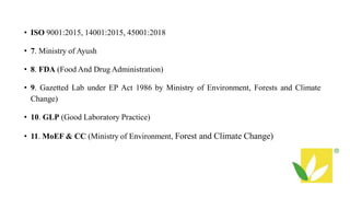 • ISO 9001:2015, 14001:2015, 45001:2018
• 7. Ministry of Ayush
• 8. FDA (Food And Drug Administration)
• 9. Gazetted Lab under EP Act 1986 by Ministry of Environment, Forests and Climate
Change)
• 10. GLP (Good Laboratory Practice)
• 11. MoEF & CC (Ministry of Environment, Forest and Climate Change)
 