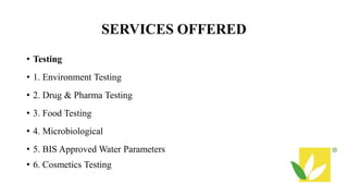 SERVICES OFFERED
• Testing
• 1. Environment Testing
• 2. Drug & Pharma Testing
• 3. Food Testing
• 4. Microbiological
• 5. BIS Approved Water Parameters
• 6. Cosmetics Testing
 