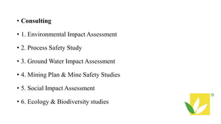 • Consulting
• 1. Environmental Impact Assessment
• 2. Process Safety Study
• 3. Ground Water Impact Assessment
• 4. Mining Plan & Mine Safety Studies
• 5. Social Impact Assessment
• 6. Ecology & Biodiversity studies
 