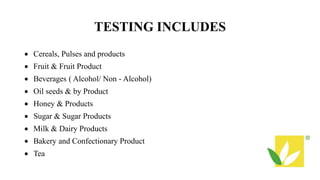 TESTING INCLUDES
 Cereals, Pulses and products
 Fruit & Fruit Product
 Beverages ( Alcohol/ Non - Alcohol)
 Oil seeds & by Product
 Honey & Products
 Sugar & Sugar Products
 Milk & Dairy Products
 Bakery and Confectionary Product
 Tea
 
