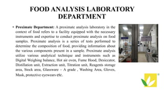 FOOD ANALYSIS LABORATORY
DEPARTMENT
• Proximate Department: A proximate analysis laboratory in the
context of food refers to a facility equipped with the necessary
instruments and expertise to conduct proximate analysis on food
samples. Proximate analysis is a series of tests performed to
determine the composition of food, providing information about
the various components present in a sample. Proximate analysis
utilize various analytical technique and instruments such as
Digital Weighing balance, Hot air oven, Fume Hood, Desiccator,
Distillation unit, Extraction unit, Titration unit, Reagents storage
area, Stock area, Glassware – A grade , Washing Area, Gloves,
Mask, protective eyewears etc.
 