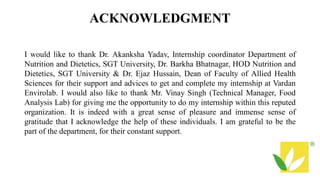 ACKNOWLEDGMENT
I would like to thank Dr. Akanksha Yadav, Internship coordinator Department of
Nutrition and Dietetics, SGT University, Dr. Barkha Bhatnagar, HOD Nutrition and
Dietetics, SGT University & Dr. Ejaz Hussain, Dean of Faculty of Allied Health
Sciences for their support and advices to get and complete my internship at Vardan
Envirolab. I would also like to thank Mr. Vinay Singh (Technical Manager, Food
Analysis Lab) for giving me the opportunity to do my internship within this reputed
organization. It is indeed with a great sense of pleasure and immense sense of
gratitude that I acknowledge the help of these individuals. I am grateful to be the
part of the department, for their constant support.
 