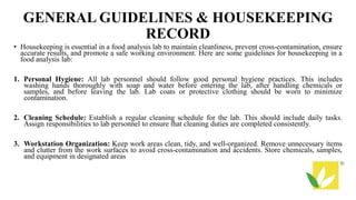 GENERAL GUIDELINES & HOUSEKEEPING
RECORD
• Housekeeping is essential in a food analysis lab to maintain cleanliness, prevent cross-contamination, ensure
accurate results, and promote a safe working environment. Here are some guidelines for housekeeping in a
food analysis lab:
1. Personal Hygiene: All lab personnel should follow good personal hygiene practices. This includes
washing hands thoroughly with soap and water before entering the lab, after handling chemicals or
samples, and before leaving the lab. Lab coats or protective clothing should be worn to minimize
contamination.
2. Cleaning Schedule: Establish a regular cleaning schedule for the lab. This should include daily tasks.
Assign responsibilities to lab personnel to ensure that cleaning duties are completed consistently.
3. Workstation Organization: Keep work areas clean, tidy, and well-organized. Remove unnecessary items
and clutter from the work surfaces to avoid cross-contamination and accidents. Store chemicals, samples,
and equipment in designated areas
 