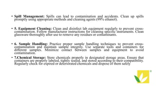 • Spill Management: Spills can lead to contamination and accidents. Clean up spills
promptly using appropriate methods and cleaning agents (99% ethanol).
• 5. Equipment Cleaning: Clean and disinfect lab equipment regularly to prevent cross-
contamination. Follow manufacturer instructions for cleaning specific instruments. Clean
glassware thoroughly after use to remove any residues or contaminants.
• 6. Sample Handling: Practice proper sample handling techniques to prevent cross-
contamination and maintain sample integrity. Use separate tools and containers for
different samples. Minimize contact between samples and equipment to avoid
contamination.
• 7.Chemical Storage: Store chemicals properly in designated storage areas. Ensure that
containers are properly labeled, tightly sealed, and stored according to their compatibility.
Regularly check for expired or deteriorated chemicals and dispose of them safely
 