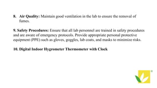 8. Air Quality: Maintain good ventilation in the lab to ensure the removal of
fumes.
9. Safety Procedures: Ensure that all lab personnel are trained in safety procedures
and are aware of emergency protocols. Provide appropriate personal protective
equipment (PPE) such as gloves, goggles, lab coats, and masks to minimize risks.
10. Digital Indoor Hygrometer Thermometer with Clock
 
