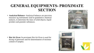 GENERAL EQUIPMENTS- PROXIMATE
SECTION
• Analytical Balance- Analytical balances are precision
measures ng instruments used in quantitative chemical
analysis, to determine the mass of solid objects, liquid
powders and granular substances.
• Hot Air Oven: In proximate Hot Air Oven is used for
drying of glassware and for determination of moisture
content of samples.
 