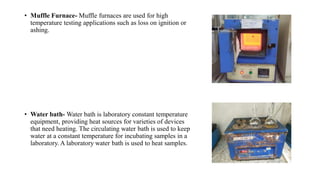 • Muffle Furnace- Muffle furnaces are used for high
temperature testing applications such as loss on ignition or
ashing.
• Water bath- Water bath is laboratory constant temperature
equipment, providing heat sources for varieties of devices
that need heating. The circulating water bath is used to keep
water at a constant temperature for incubating samples in a
laboratory. A laboratory water bath is used to heat samples.
 
