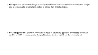 • Refrigerator- A laboratory fridge is used by healthcare facilities and professionals to store samples
and specimens, at a specific temperature to ensure they do not get spoil.
• Soxhlet apparatus- A soxhlet extractor is a piece of laboratory apparatus invented by Franz von
soxhlet in 1879. it was originally designed for the extraction lipid from the solid material.
 
