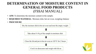DETERMINATION OF MOISTURE CONTENT IN
GENERAL FOOD PRODUCTS
(FSSAI MANUAL)
• AIM- To determine the moisture content in the sample.
• REQUIRED MATERIAL- Moisture dish, hot air oven, weighing balance
• PROCEDURE
Dry the moisture dish in hot air oven and note the empty weight.
Take about 5-10 g of the sample in moisture dish.
Close the lid and put in hot air oven at 105°C for 2 hours
Cool it in desiccator and weigh with lid on.
 